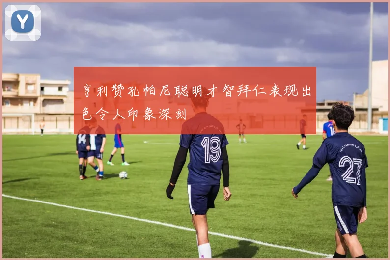 亨利赞孔帕尼聪明才智拜仁表现出色令人印象深刻
