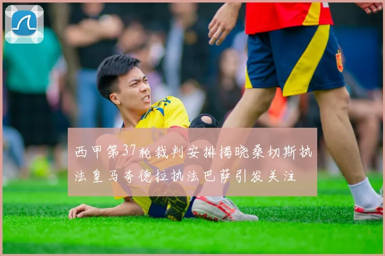 西甲第37轮裁判安排揭晓桑切斯执法皇马夸德拉执法巴萨引发关注