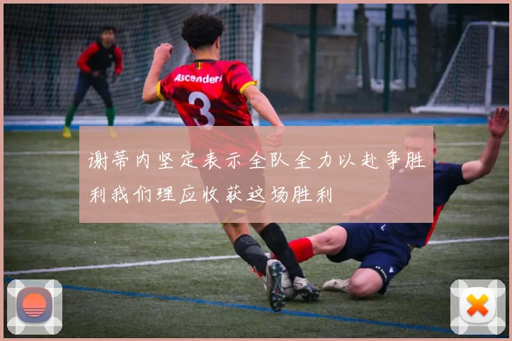 谢蒂内坚定表示全队全力以赴争胜利我们理应收获这场胜利