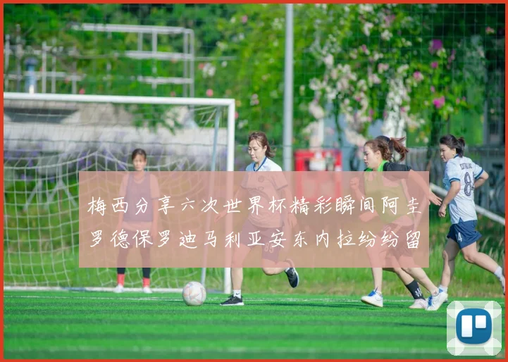 梅西分享六次世界杯精彩瞬间阿圭罗德保罗迪马利亚安东内拉纷纷留言评论