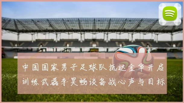 中国国家男子足球队抵达金华开启训练武磊李昊畅谈备战心声与目标