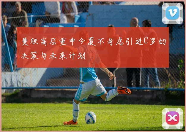 曼联高层重申今夏不考虑引进C罗的决策与未来计划