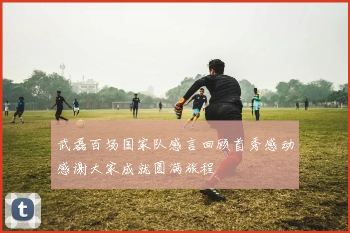 武磊百场国家队感言回顾首秀感动感谢大家成就圆满旅程