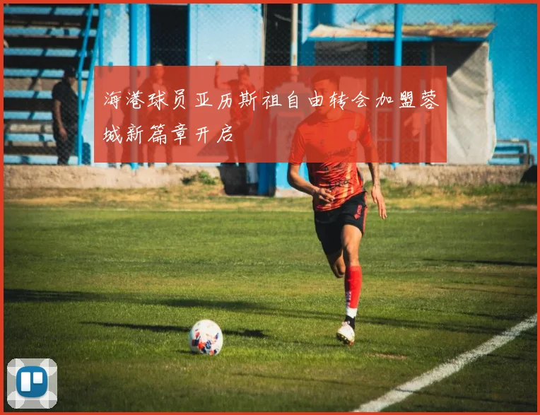海港球员亚历斯祖自由转会加盟蓉城新篇章开启