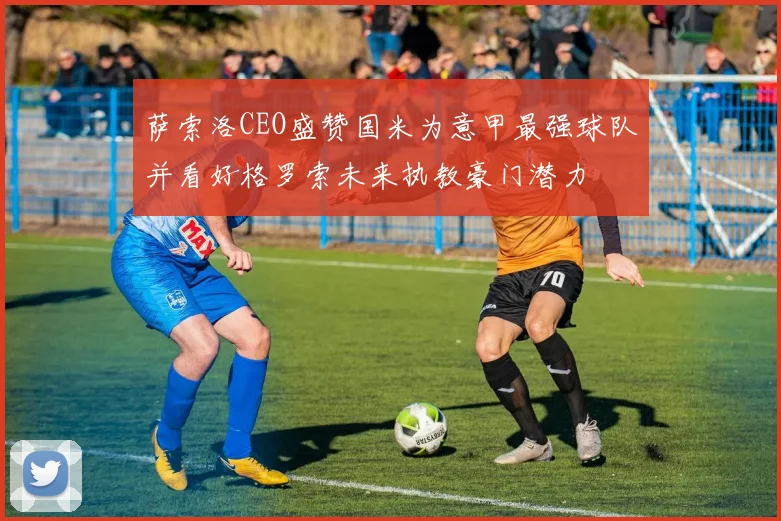 萨索洛CEO盛赞国米为意甲最强球队并看好格罗索未来执教豪门潜力