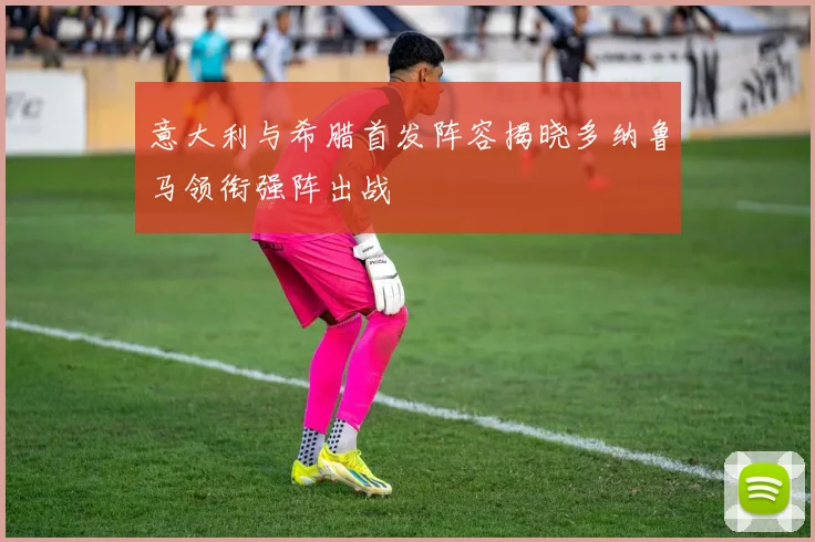 意大利与希腊首发阵容揭晓多纳鲁马领衔强阵出战
