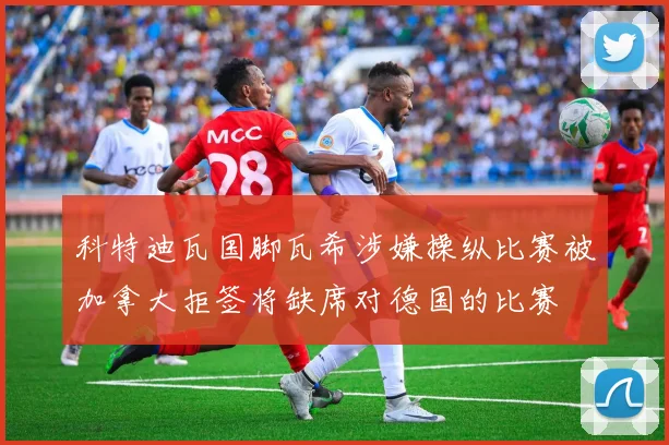 科特迪瓦国脚瓦希涉嫌操纵比赛被加拿大拒签将缺席对德国的比赛