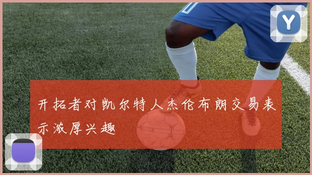 开拓者对凯尔特人杰伦布朗交易表示浓厚兴趣