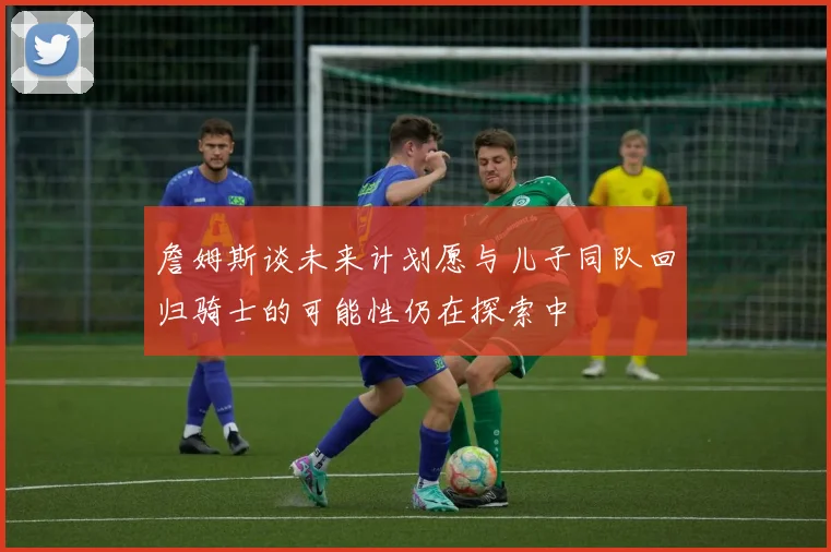 詹姆斯谈未来计划愿与儿子同队回归骑士的可能性仍在探索中