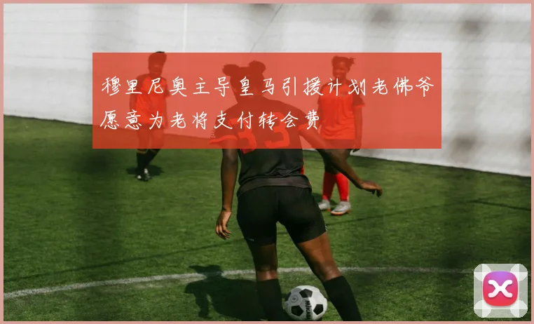 穆里尼奥主导皇马引援计划老佛爷愿意为老将支付转会费
