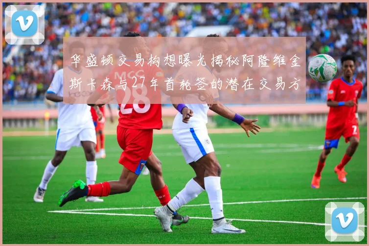 华盛顿交易构想曝光揭秘阿隆维金斯卡森与27年首轮签的潜在交易方案