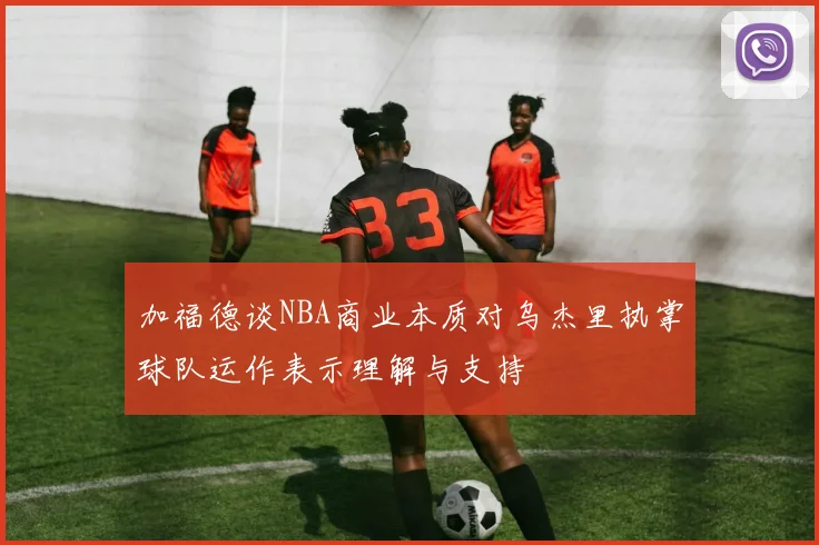 加福德谈NBA商业本质对乌杰里执掌球队运作表示理解与支持