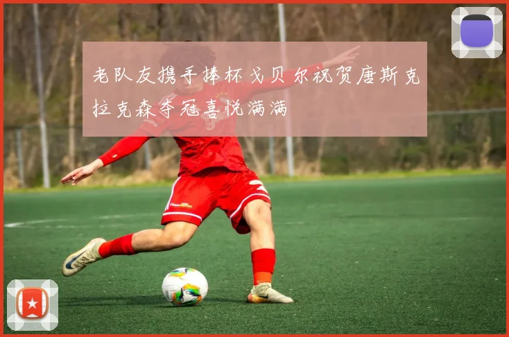 老队友携手捧杯戈贝尔祝贺唐斯克拉克森夺冠喜悦满满
