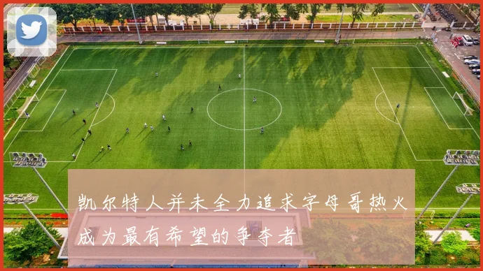 凯尔特人并未全力追求字母哥热火成为最有希望的争夺者