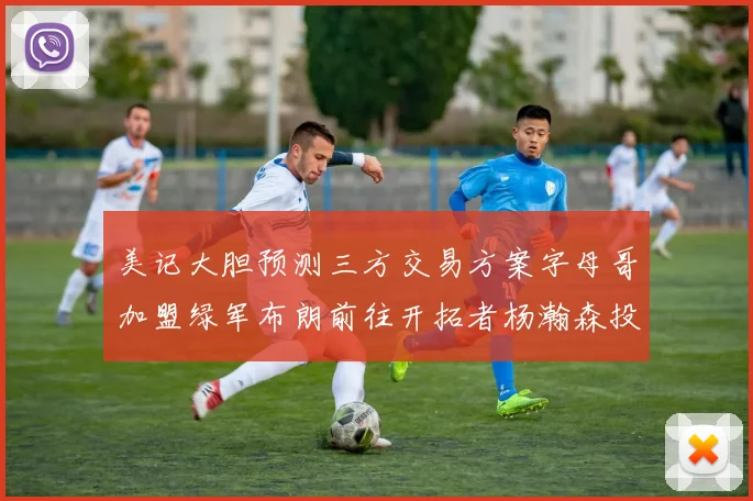 美记大胆预测三方交易方案字母哥加盟绿军布朗前往开拓者杨瀚森投奔雄鹿
