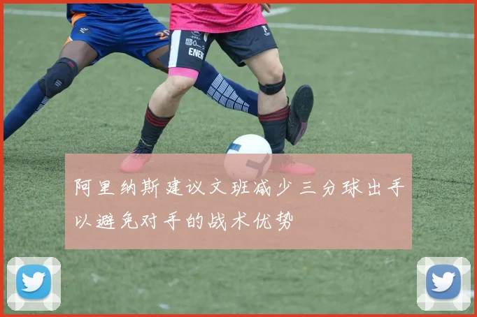 阿里纳斯建议文班减少三分球出手以避免对手的战术优势