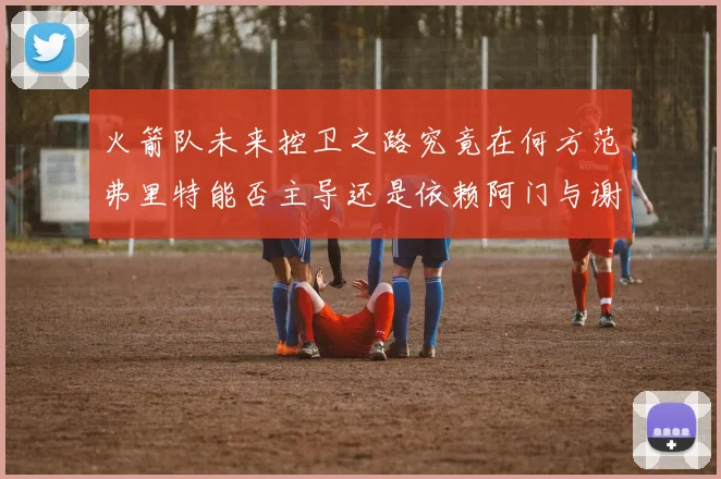 火箭队未来控卫之路究竟在何方范弗里特能否主导还是依赖阿门与谢泼德的表现