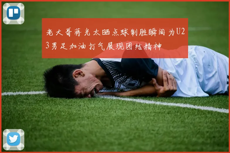 老大哥蒋光太晒点球制胜瞬间为U23男足加油打气展现团结精神