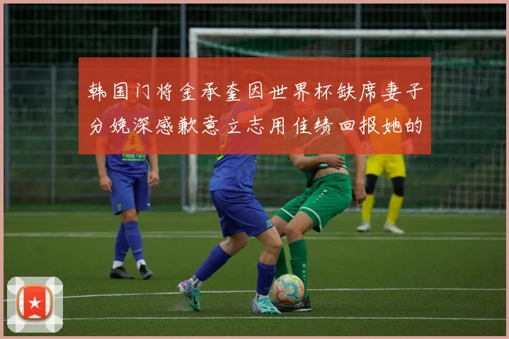 韩国门将金承奎因世界杯缺席妻子分娩深感歉意立志用佳绩回报她的支持