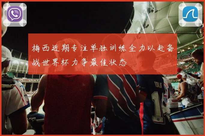 梅西近期专注单独训练全力以赴备战世界杯力争最佳状态